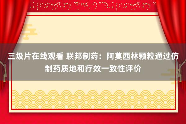 三圾片在线观看 联邦制药：阿莫西林颗粒通过仿制药质地和疗效一致性评价