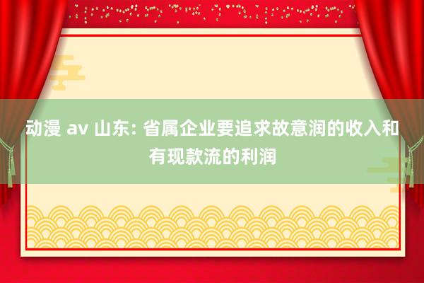 动漫 av 山东: 省属企业要追求故意润的收入和有现款流的利润