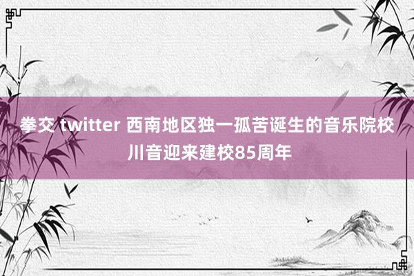 拳交 twitter 西南地区独一孤苦诞生的音乐院校 川音迎来建校85周年