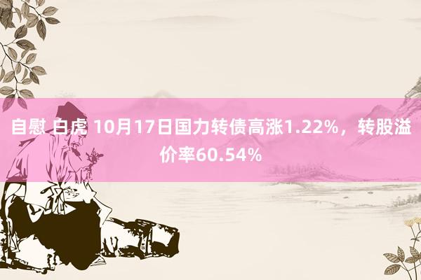 自慰 白虎 10月17日国力转债高涨1.22%，转股溢价率60.54%