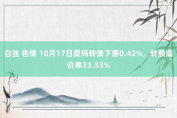 白丝 色情 10月17日爱玛转债下落0.42%，转股溢价率33.53%