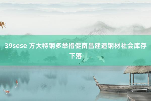 39sese 方大特钢多举措促南昌建造钢材社会库存下落