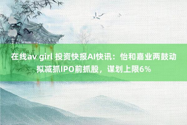 在线av girl 投资快报AI快讯：怡和嘉业两鼓动拟减抓IPO前抓股，谋划上限6%