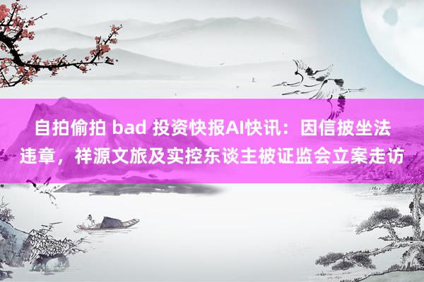 自拍偷拍 bad 投资快报AI快讯：因信披坐法违章，祥源文旅及实控东谈主被证监会立案走访