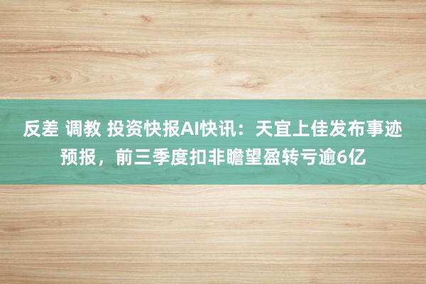 反差 调教 投资快报AI快讯：天宜上佳发布事迹预报，前三季度扣非瞻望盈转亏逾6亿