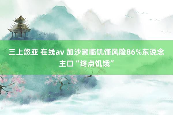 三上悠亚 在线av 加沙濒临饥馑风险　86%东说念主口“终点饥饿”