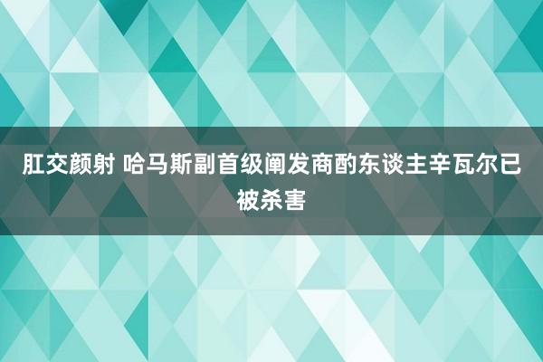 肛交颜射 哈马斯副首级阐发商酌东谈主辛瓦尔已被杀害