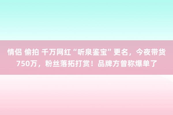 情侣 偷拍 千万网红“听泉鉴宝”更名，今夜带货750万，粉丝落拓打赏！品牌方曾称爆单了