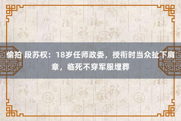 偷拍 段苏权：18岁任师政委，授衔时当众扯下肩章，临死不穿军服埋葬