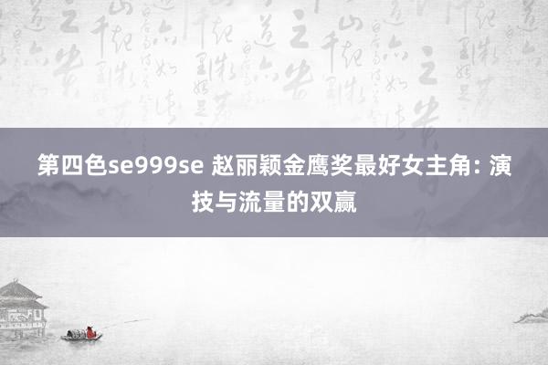 第四色se999se 赵丽颖金鹰奖最好女主角: 演技与流量的双赢