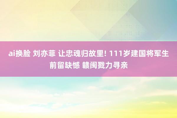 ai换脸 刘亦菲 让忠魂归故里! 111岁建国将军生前留缺憾 赣闽戮力寻亲