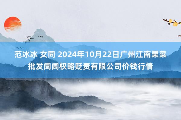 范冰冰 女同 2024年10月22日广州江南果菜批发阛阓权略贬责有限公司价钱行情