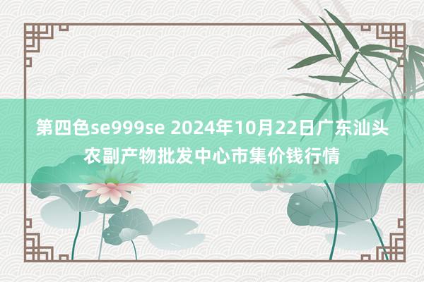 第四色se999se 2024年10月22日广东汕头农副产物批发中心市集价钱行情