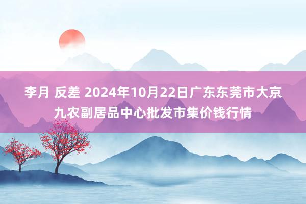 李月 反差 2024年10月22日广东东莞市大京九农副居品中心批发市集价钱行情