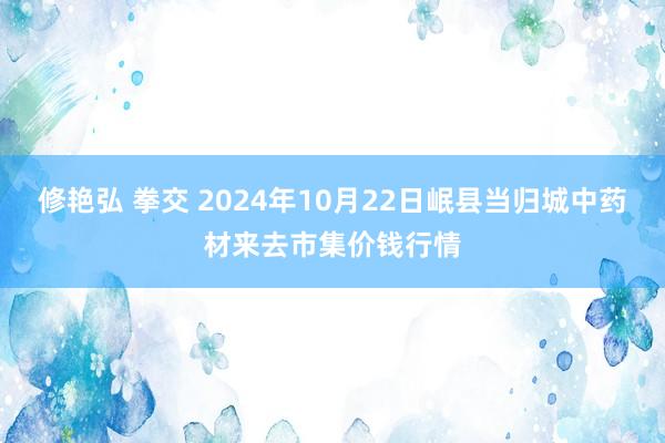 修艳弘 拳交 2024年10月22日岷县当归城中药材来去市集价钱行情