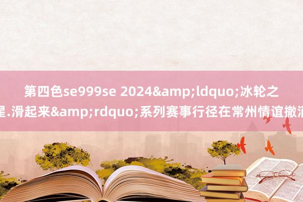 第四色se999se 2024&ldquo;冰轮之星.滑起来&rdquo;系列赛事行径在常州情谊撤消