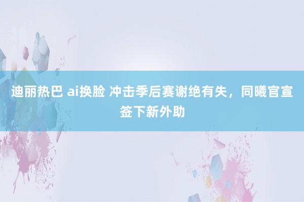 迪丽热巴 ai换脸 冲击季后赛谢绝有失，同曦官宣签下新外助