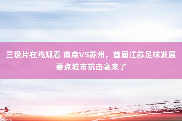 三圾片在线观看 南京VS苏州，首届江苏足球发展要点城市抗击赛来了