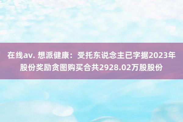 在线av. 想派健康：受托东说念主已字据2023年股份奖励贪图购买合共2928.02万股股份