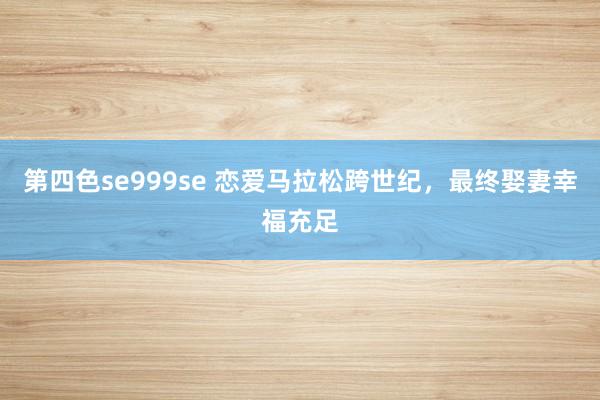 第四色se999se 恋爱马拉松跨世纪，最终娶妻幸福充足