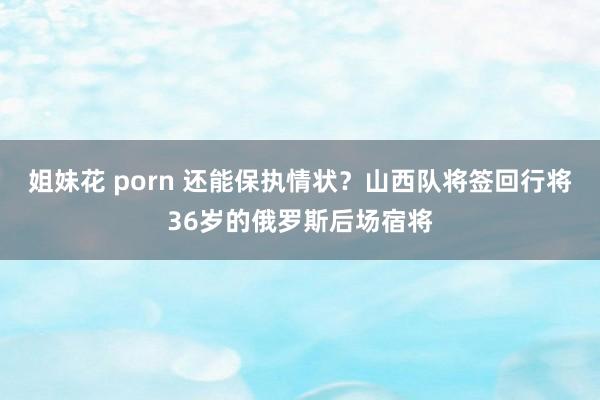 姐妹花 porn 还能保执情状？山西队将签回行将36岁的俄罗斯后场宿将