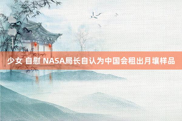 少女 自慰 NASA局长自认为中国会租出月壤样品