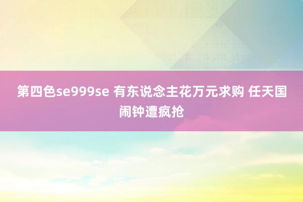 第四色se999se 有东说念主花万元求购 任天国闹钟遭疯抢