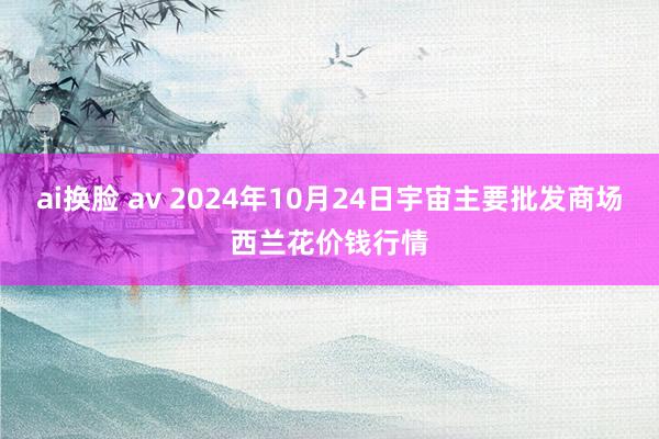 ai换脸 av 2024年10月24日宇宙主要批发商场西兰花价钱行情