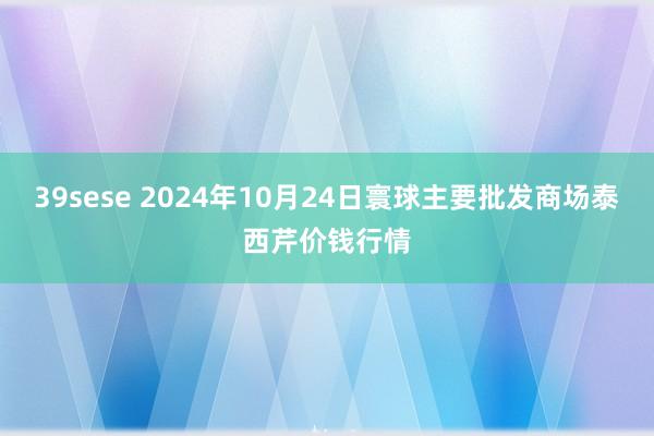 39sese 2024年10月24日寰球主要批发商场泰西芹价钱行情