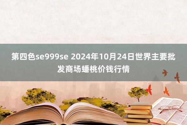 第四色se999se 2024年10月24日世界主要批发商场蟠桃价钱行情