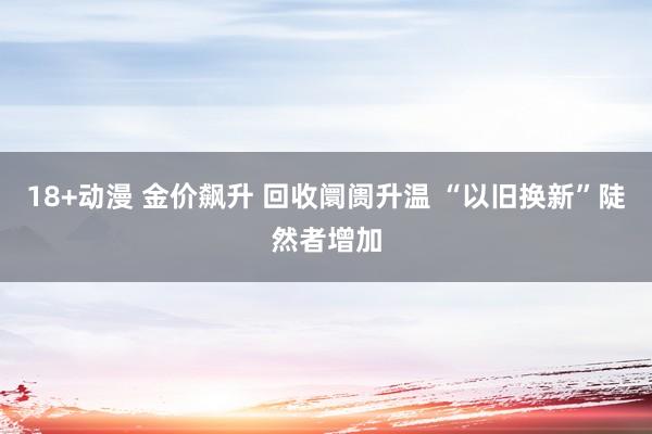 18+动漫 金价飙升 回收阛阓升温 “以旧换新”陡然者增加