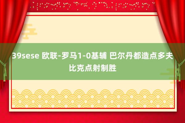 39sese 欧联-罗马1-0基辅 巴尔丹都造点多夫比克点射制胜