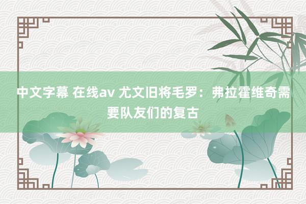 中文字幕 在线av 尤文旧将毛罗：弗拉霍维奇需要队友们的复古