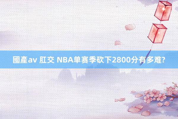 國產av 肛交 NBA单赛季砍下2800分有多难?