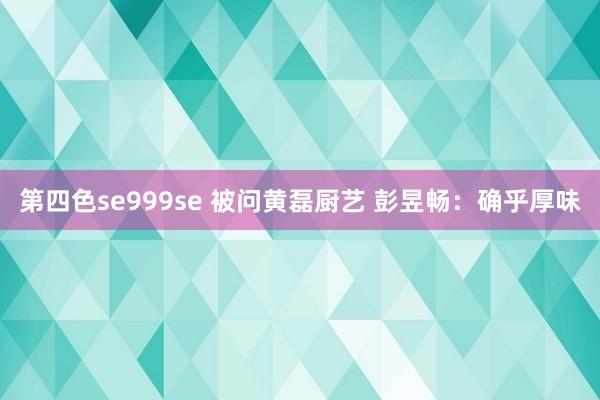 第四色se999se 被问黄磊厨艺 彭昱畅：确乎厚味