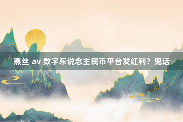 黑丝 av 数字东说念主民币平台发红利？鬼话