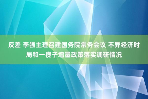 反差 李强主理召建国务院常务会议 不异经济时局和一揽子增量政策落实调研情况