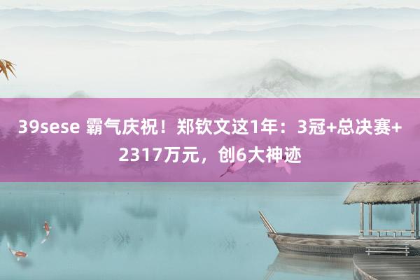 39sese 霸气庆祝！郑钦文这1年：3冠+总决赛+2317万元，创6大神迹