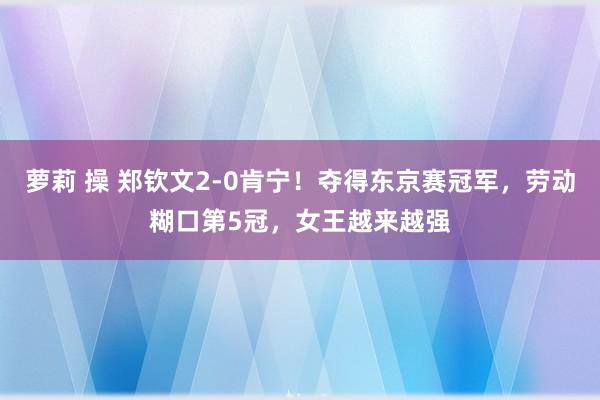 萝莉 操 郑钦文2-0肯宁！夺得东京赛冠军，劳动糊口第5冠，女王越来越强