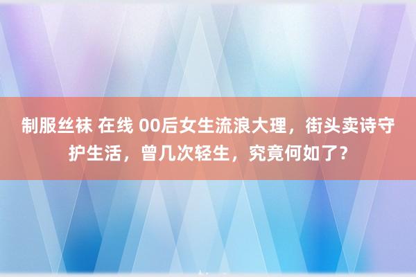 制服丝袜 在线 00后女生流浪大理，街头卖诗守护生活，曾几次轻生，究竟何如了？