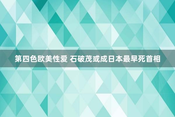 第四色欧美性爱 石破茂或成日本最早死首相