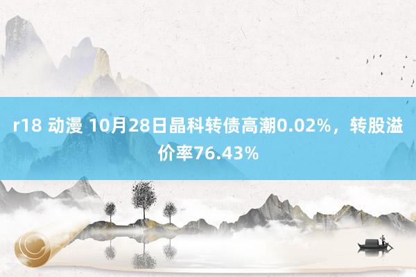 r18 动漫 10月28日晶科转债高潮0.02%，转股溢价率76.43%