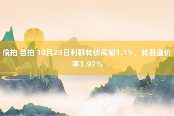 偷拍 自拍 10月28日利群转债高潮1.1%，转股溢价率1.97%