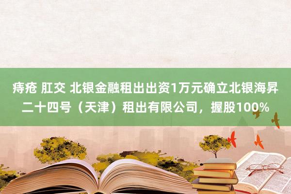 痔疮 肛交 北银金融租出出资1万元确立北银海昇二十四号（天津）租出有限公司，握股100%