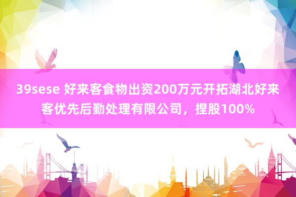 39sese 好来客食物出资200万元开拓湖北好来客优先后勤处理有限公司，捏股100%