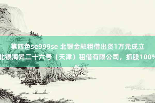 第四色se999se 北银金融租借出资1万元成立北银海昇二十六号（天津）租借有限公司，抓股100%