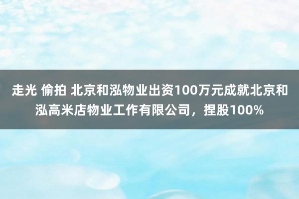 走光 偷拍 北京和泓物业出资100万元成就北京和泓高米店物业工作有限公司，捏股100%