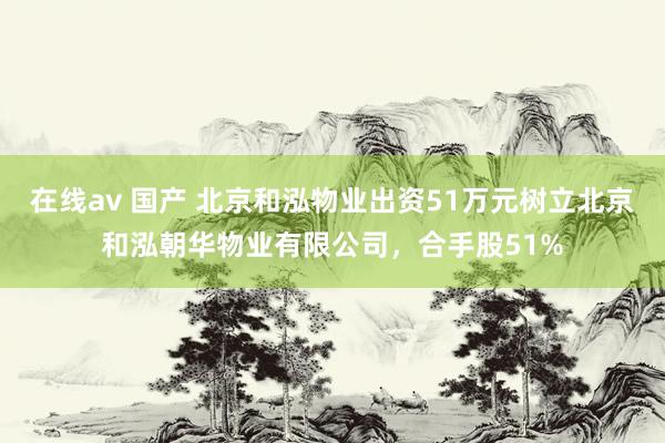 在线av 国产 北京和泓物业出资51万元树立北京和泓朝华物业有限公司，合手股51%