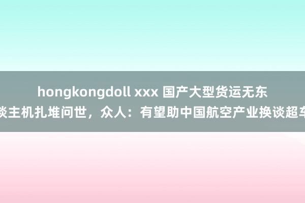 hongkongdoll xxx 国产大型货运无东谈主机扎堆问世，众人：有望助中国航空产业换谈超车