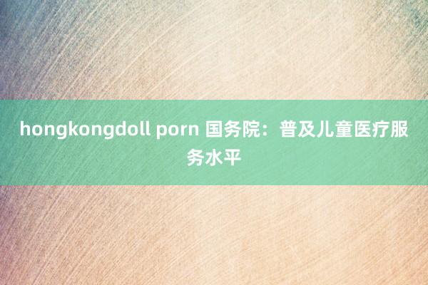 hongkongdoll porn 国务院：普及儿童医疗服务水平